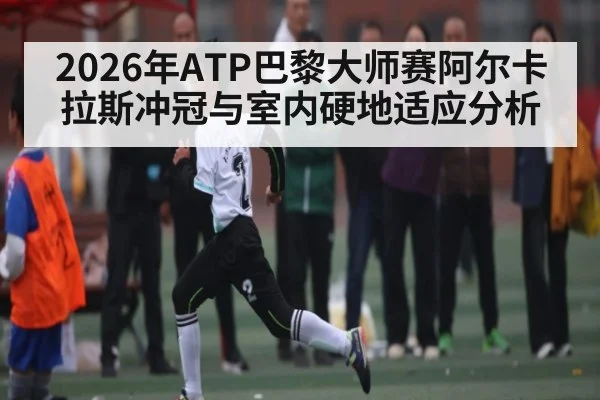 2026年ATP巴黎大师赛阿尔卡拉斯冲冠与室内硬地适应分析