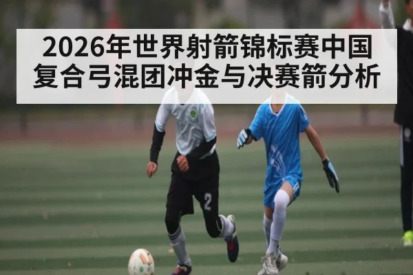 2026年世界射箭锦标赛中国复合弓混团冲金与决赛箭分析